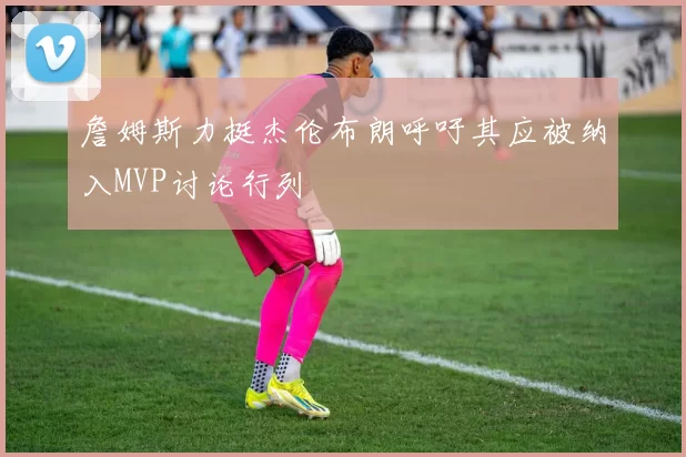 詹姆斯力挺杰伦布朗呼吁其应被纳入MVP讨论行列