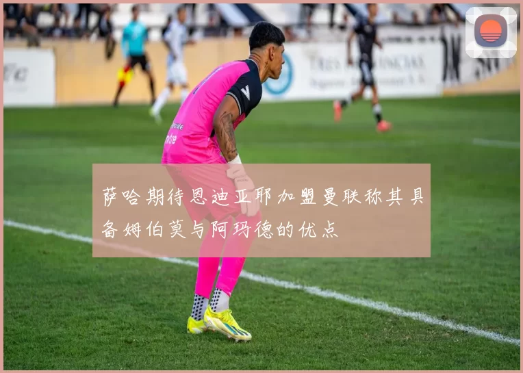 萨哈期待恩迪亚耶加盟曼联称其具备姆伯莫与阿玛德的优点