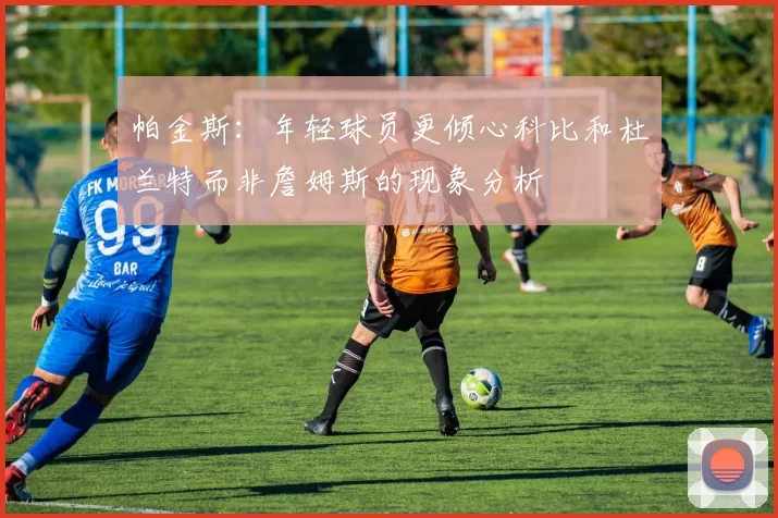 帕金斯：年轻球员更倾心科比和杜兰特而非詹姆斯的现象分析