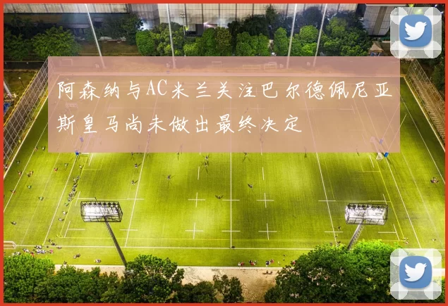 阿森纳与AC米兰关注巴尔德佩尼亚斯皇马尚未做出最终决定