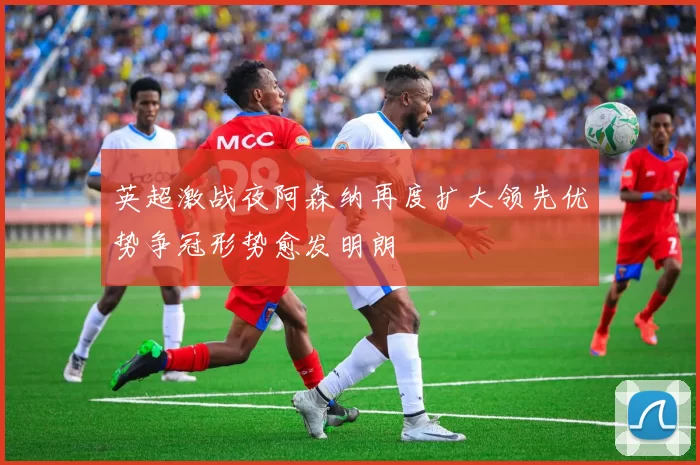 英超激战夜阿森纳再度扩大领先优势争冠形势愈发明朗