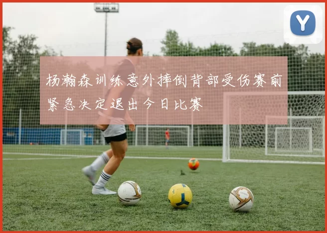 杨瀚森训练意外摔倒背部受伤赛前紧急决定退出今日比赛