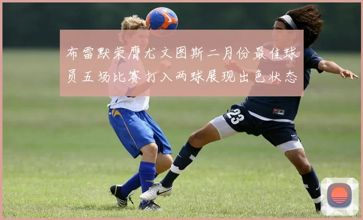 布雷默荣膺尤文图斯二月份最佳球员五场比赛打入两球展现出色状态