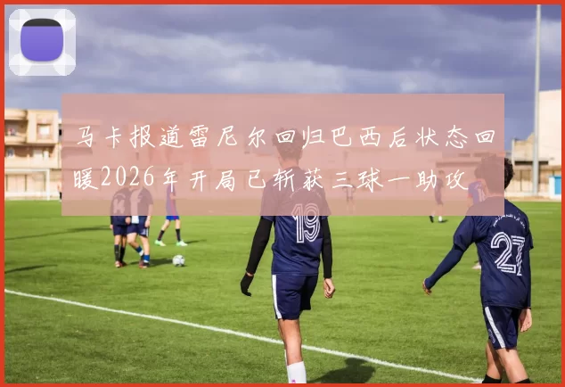 马卡报道雷尼尔回归巴西后状态回暖2026年开局已斩获三球一助攻
