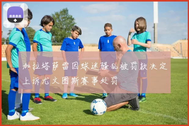 加拉塔萨雷因球迷骚乱被罚款决定上诉尤文图斯赛事处罚