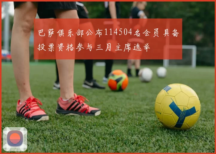 巴萨俱乐部公布114504名会员具备投票资格参与三月主席选举