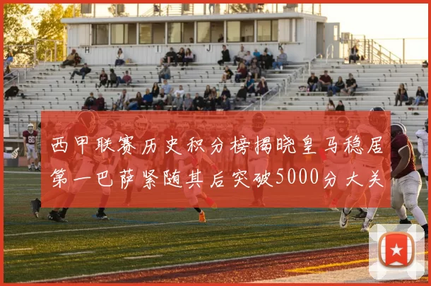 西甲联赛历史积分榜揭晓皇马稳居第一巴萨紧随其后突破5000分大关
