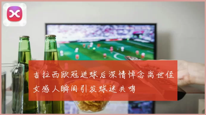 吉拉西欧冠进球后深情悼念离世侄女感人瞬间引发球迷共鸣