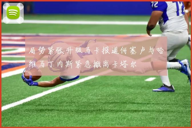 局势紧张升级马卡报道何塞卢与哈维马丁内斯紧急撤离卡塔尔