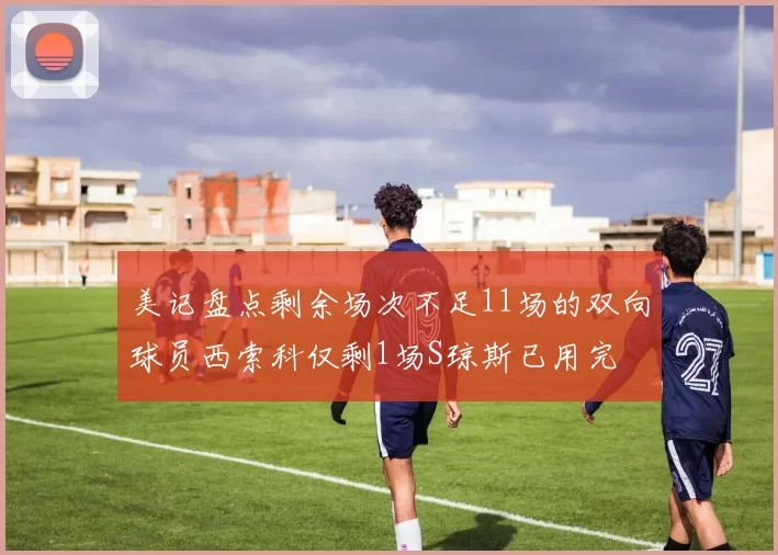 美记盘点剩余场次不足11场的双向球员西索科仅剩1场S琼斯已用完