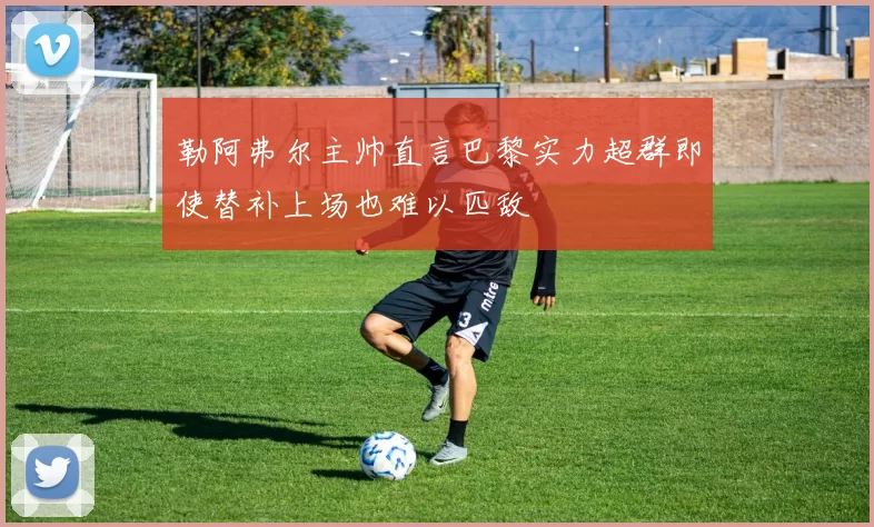 勒阿弗尔主帅直言巴黎实力超群即使替补上场也难以匹敌