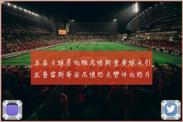 本菲卡球员向维尼修斯索要球衣引发普雷斯蒂安尼愤怒点赞评论怒斥队友