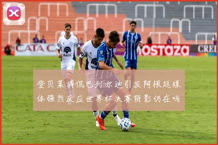 登贝莱调侃巴列尔迪引发阿根廷媒体强烈反应世界杯决赛阴影仍在吗
