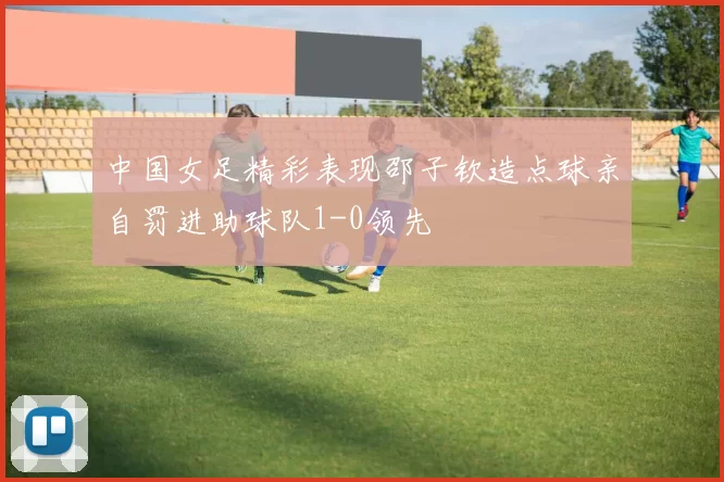 中国女足精彩表现邵子钦造点球亲自罚进助球队1-0领先