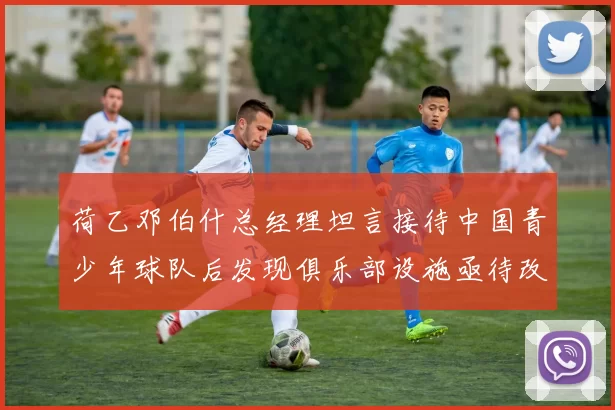 荷乙邓伯什总经理坦言接待中国青少年球队后发现俱乐部设施亟待改善