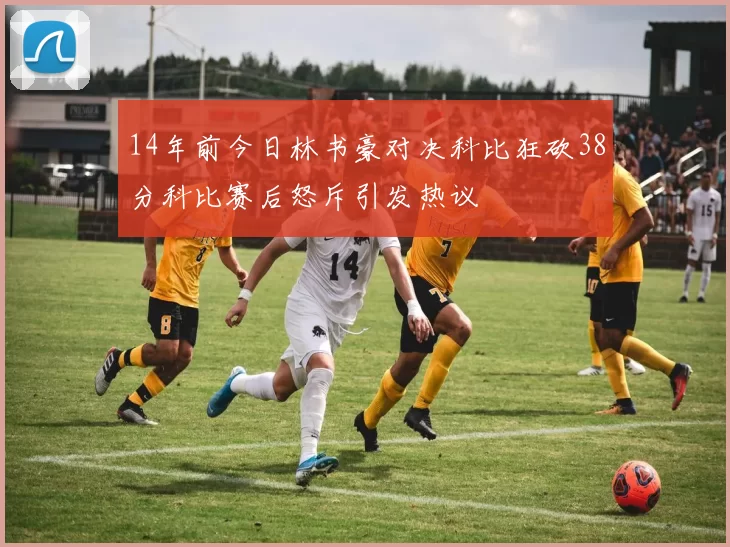 14年前今日林书豪对决科比狂砍38分科比赛后怒斥引发热议