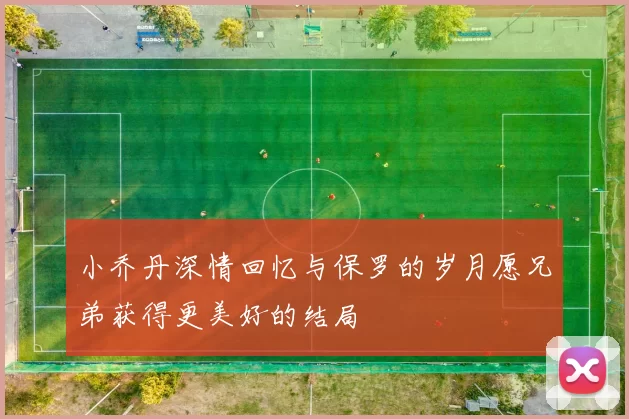 小乔丹深情回忆与保罗的岁月愿兄弟获得更美好的结局