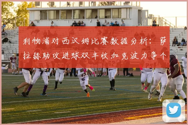 利物浦对西汉姆比赛数据分析：萨拉赫助攻进球双丰收加克波力争个人职业生涯50球