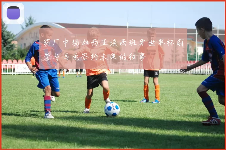 药厂中场加西亚谈西班牙世界杯前景与马竞签约未果的往事