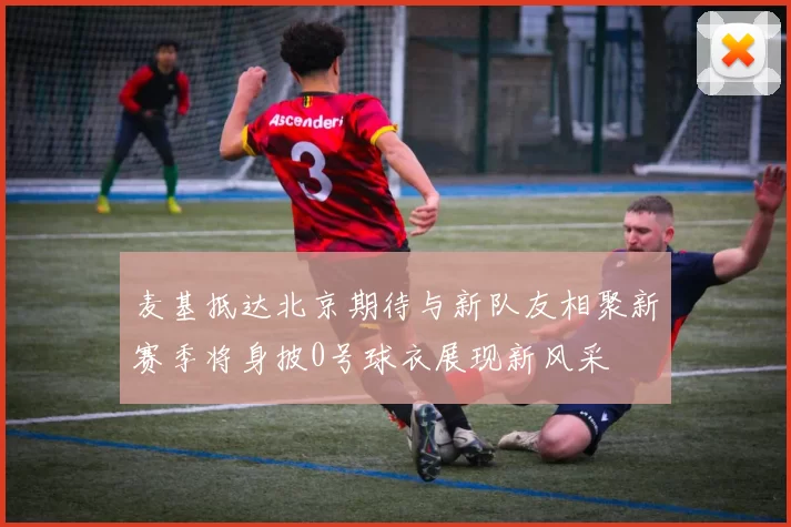 麦基抵达北京期待与新队友相聚新赛季将身披0号球衣展现新风采