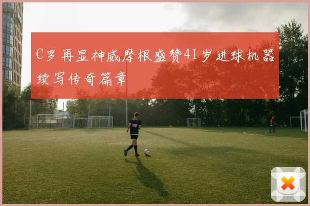 C罗再显神威摩根盛赞41岁进球机器续写传奇篇章