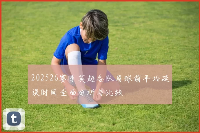 202526赛季英超各队角球前平均延误时间全面分析与比较
